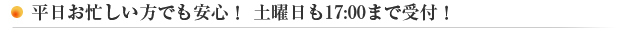 平日お忙しい方でも安心！ 土曜日も17:00まで受付！